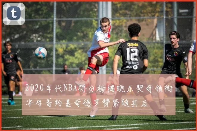 2020年代NBA得分榜揭晓东契奇领衔字母哥约基奇德罗赞紧随其后