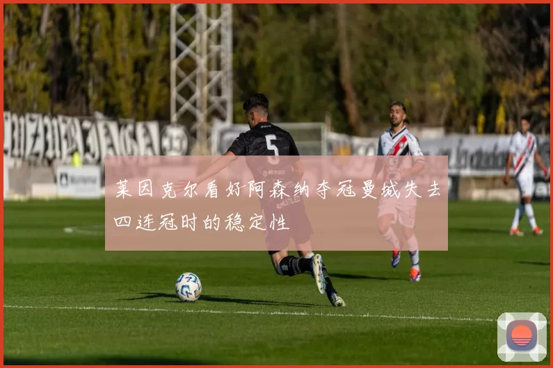莱因克尔看好阿森纳夺冠曼城失去四连冠时的稳定性
