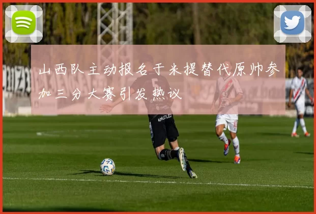 山西队主动报名于米提替代原帅参加三分大赛引发热议