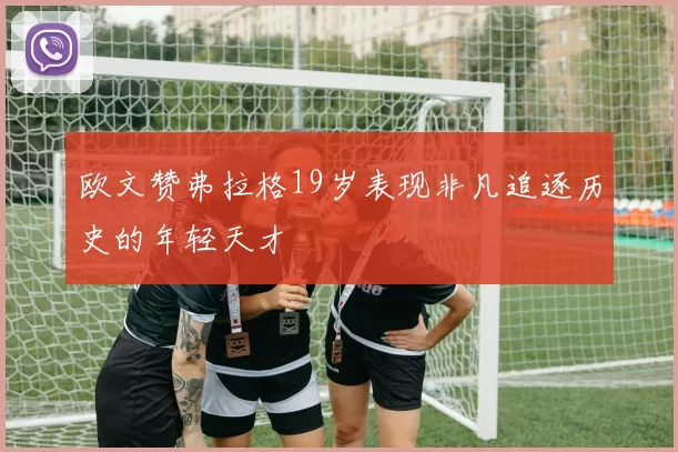 欧文赞弗拉格19岁表现非凡追逐历史的年轻天才