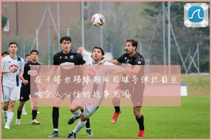 在卡塔尔踢球期间目睹导弹拦截巨响令人心惊的战争见闻