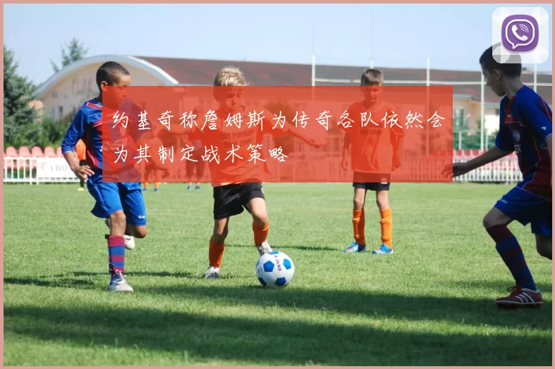 约基奇称詹姆斯为传奇各队依然会为其制定战术策略