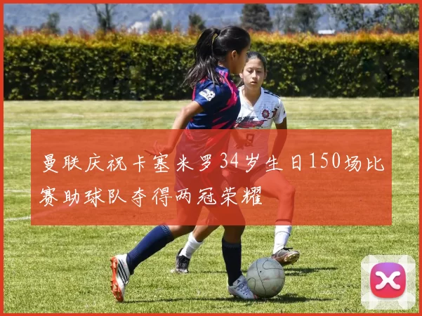 曼联庆祝卡塞米罗34岁生日150场比赛助球队夺得两冠荣耀