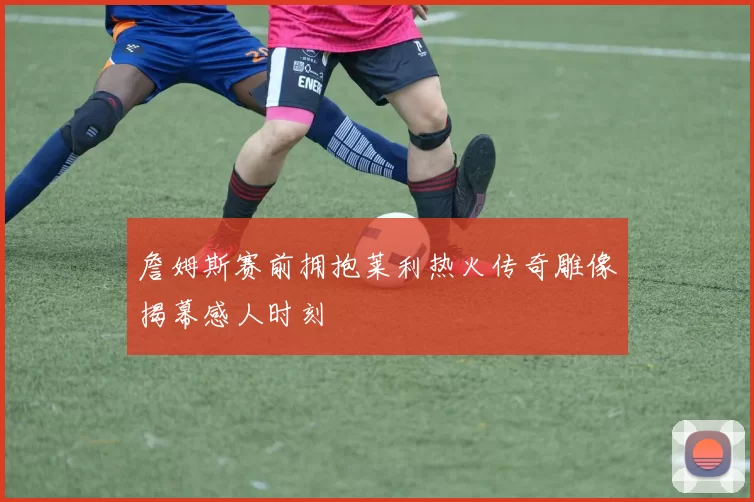 詹姆斯赛前拥抱莱利热火传奇雕像揭幕感人时刻