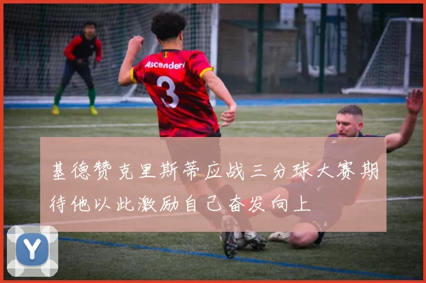 基德赞克里斯蒂应战三分球大赛期待他以此激励自己奋发向上
