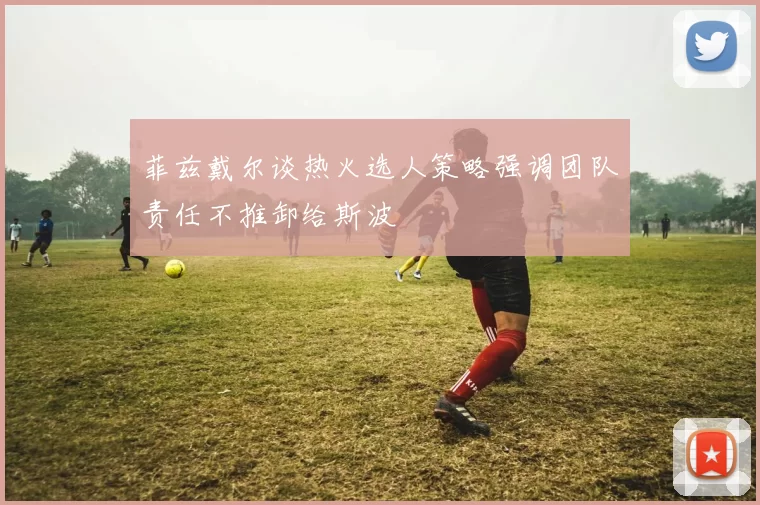 菲兹戴尔谈热火选人策略强调团队责任不推卸给斯波