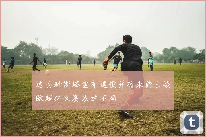 迭戈科斯塔宣布退役并对未能出战欧超杯决赛表达不满