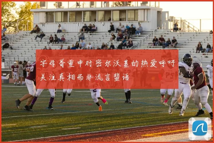字母哥重申对密尔沃基的热爱呼吁关注真相而非流言蜚语