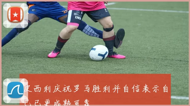 皮西利庆祝罗马胜利并自信表示自己已更成熟可靠