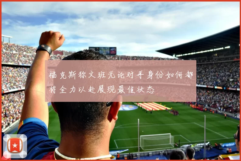 福克斯称文班无论对手身份如何都将全力以赴展现最佳状态