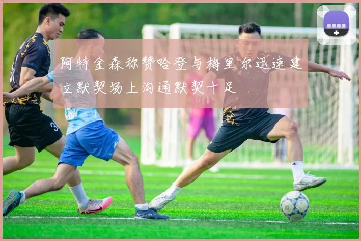阿特金森称赞哈登与梅里尔迅速建立默契场上沟通默契十足