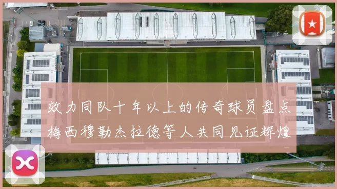 效力同队十年以上的传奇球员盘点梅西穆勒杰拉德等人共同见证辉煌岁月