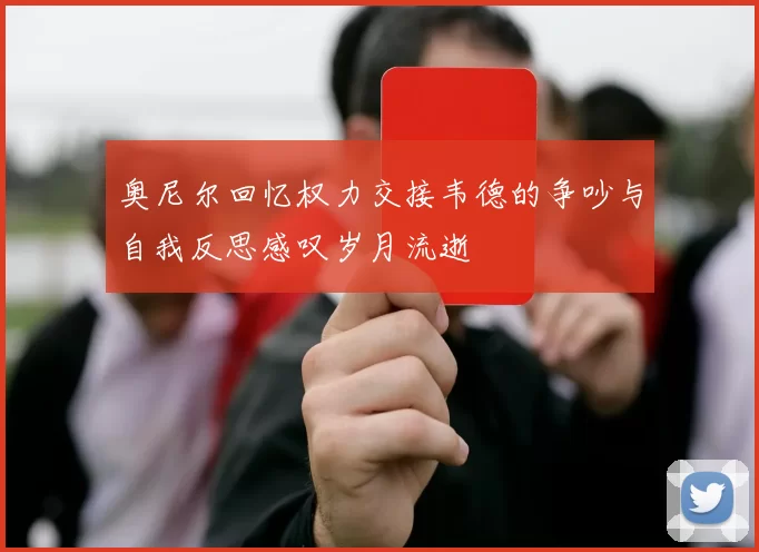 奥尼尔回忆权力交接韦德的争吵与自我反思感叹岁月流逝