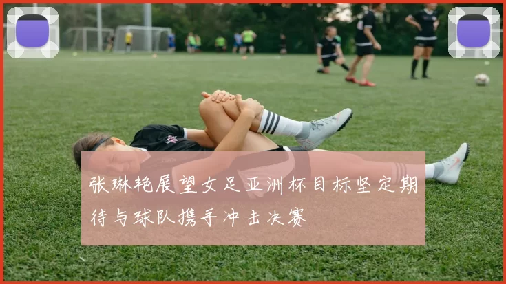 张琳艳展望女足亚洲杯目标坚定期待与球队携手冲击决赛