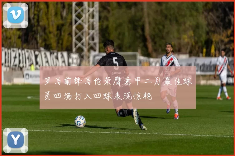 罗马前锋马伦荣膺意甲二月最佳球员四场打入四球表现惊艳